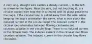 A very long, straight wire carries a steady current, I, to the left, as shown in the figure. Near the wire, but not touching it, is a circular copper-wire loop that is oriented with its plane parallel to the page. If the circular loop is pulled away from the wire, while keeping the loop's orientation the same, what is true about the induced current in the circular loop? The induced current in the circular loop alternates between flowing clockwise and counterclockwise in the circular loop. There is no induced current in the circular loop. The induced current in the circular loop flows counterclockwise. The induced current in the circular loop flows clockwise.