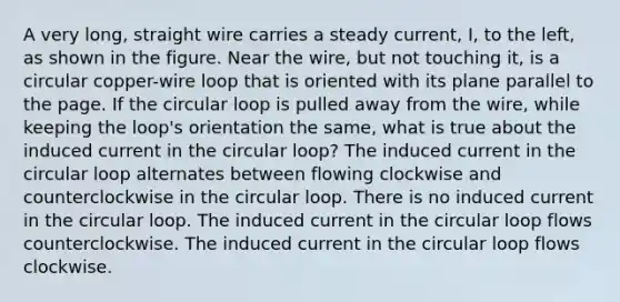 A very long, straight wire carries a steady current, I, to the left, as shown in the figure. Near the wire, but not touching it, is a circular copper-wire loop that is oriented with its plane parallel to the page. If the circular loop is pulled away from the wire, while keeping the loop's orientation the same, what is true about the induced current in the circular loop? The induced current in the circular loop alternates between flowing clockwise and counterclockwise in the circular loop. There is no induced current in the circular loop. The induced current in the circular loop flows counterclockwise. The induced current in the circular loop flows clockwise.