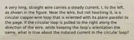 A very long, straight wire carries a steady current, I, to the left, as shown in the figure. Near the wire, but not touching it, is a circular copper-wire loop that is oriented with its plane parallel to the page. If the circular loop is pulled to the right along the direction of the wire, while keeping the loop's orientation the same, what is true about the induced current in the circular loop?