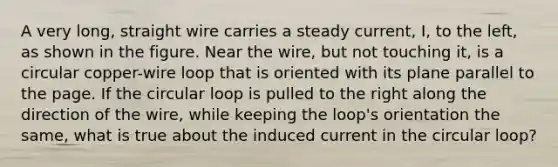 A very long, straight wire carries a steady current, I, to the left, as shown in the figure. Near the wire, but not touching it, is a circular copper-wire loop that is oriented with its plane parallel to the page. If the circular loop is pulled to the right along the direction of the wire, while keeping the loop's orientation the same, what is true about the induced current in the circular loop?