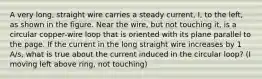 A very long, straight wire carries a steady current, I, to the left, as shown in the figure. Near the wire, but not touching it, is a circular copper-wire loop that is oriented with its plane parallel to the page. If the current in the long straight wire increases by 1 A/s, what is true about the current induced in the circular loop? (I moving left above ring, not touching)