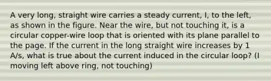 A very long, straight wire carries a steady current, I, to the left, as shown in the figure. Near the wire, but not touching it, is a circular copper-wire loop that is oriented with its plane parallel to the page. If the current in the long straight wire increases by 1 A/s, what is true about the current induced in the circular loop? (I moving left above ring, not touching)