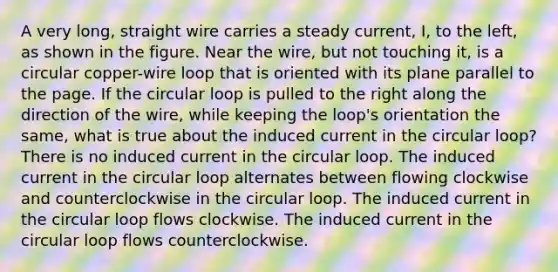 A very long, straight wire carries a steady current, I, to the left, as shown in the figure. Near the wire, but not touching it, is a circular copper-wire loop that is oriented with its plane parallel to the page. If the circular loop is pulled to the right along the direction of the wire, while keeping the loop's orientation the same, what is true about the induced current in the circular loop? There is no induced current in the circular loop. The induced current in the circular loop alternates between flowing clockwise and counterclockwise in the circular loop. The induced current in the circular loop flows clockwise. The induced current in the circular loop flows counterclockwise.