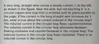 A very long, straight wire carries a steady current, I, to the left, as shown in the figure. Near the wire, but not touching it, is a circular copper-wire loop that is oriented with its plane parallel to the page. If the current in the long straight wire increases by 1 A/s, what is true about the current induced in the circular loop? The induced current in the circular loop flows counterclockwise. The induced current in the circular loop alternates between flowing clockwise and counterclockwise in the circular loop. The induced current in the circular loop flows clockwise. There is no induced current in the circular loop.