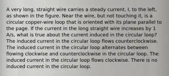 A very long, straight wire carries a steady current, I, to the left, as shown in the figure. Near the wire, but not touching it, is a circular copper-wire loop that is oriented with its plane parallel to the page. If the current in the long straight wire increases by 1 A/s, what is true about the current induced in the circular loop? The induced current in the circular loop flows counterclockwise. The induced current in the circular loop alternates between flowing clockwise and counterclockwise in the circular loop. The induced current in the circular loop flows clockwise. There is no induced current in the circular loop.