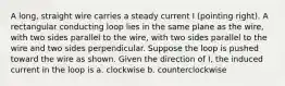 A long, straight wire carries a steady current I (pointing right). A rectangular conducting loop lies in the same plane as the wire, with two sides parallel to the wire, with two sides parallel to the wire and two sides perpendicular. Suppose the loop is pushed toward the wire as shown. Given the direction of I, the induced current in the loop is a. clockwise b. counterclockwise