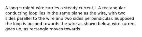 A long straight wire carries a steady current I. A rectangular conducting loop lies in the same plane as the wire, with two sides parallel to the wire and two sides perpendicular. Supposed the loop is pushed towards the wire as shown below. wire current goes up, as rectangle moves towards