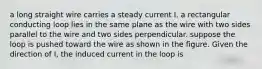 a long straight wire carries a steady current I. a rectangular conducting loop lies in the same plane as the wire with two sides parallel to the wire and two sides perpendicular. suppose the loop is pushed toward the wire as shown in the figure. Given the direction of I, the induced current in the loop is