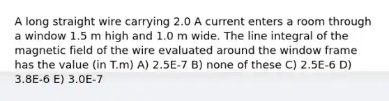 A long straight wire carrying 2.0 A current enters a room through a window 1.5 m high and 1.0 m wide. The line integral of the magnetic field of the wire evaluated around the window frame has the value (in T.m) A) 2.5E-7 B) none of these C) 2.5E-6 D) 3.8E-6 E) 3.0E-7