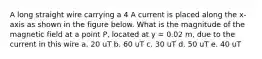 A long straight wire carrying a 4 A current is placed along the x-axis as shown in the figure below. What is the magnitude of the magnetic field at a point P, located at y = 0.02 m, due to the current in this wire a. 20 uT b. 60 uT c. 30 uT d. 50 uT e. 40 uT