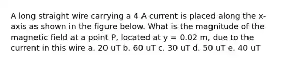 A long straight wire carrying a 4 A current is placed along the x-axis as shown in the figure below. What is the magnitude of the magnetic field at a point P, located at y = 0.02 m, due to the current in this wire a. 20 uT b. 60 uT c. 30 uT d. 50 uT e. 40 uT