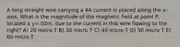 A long straight wire carrying a 4A current is placed along the x-axis. What is the magnitude of the magnetic field at point P, located a y=.02m, due to the current in this wire flowing to the right? A) 20 micro T B) 30 micro T C) 40 micro T D) 50 micro T E) 60 micro T