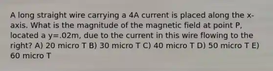 A long straight wire carrying a 4A current is placed along the x-axis. What is the magnitude of the magnetic field at point P, located a y=.02m, due to the current in this wire flowing to the right? A) 20 micro T B) 30 micro T C) 40 micro T D) 50 micro T E) 60 micro T