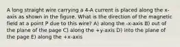 A long straight wire carrying a 4-A current is placed along the x-axis as shown in the figure. What is the direction of the magnetic field at a point P due to this wire? A) along the -x-axis B) out of the plane of the page C) along the +y-axis D) into the plane of the page E) along the +x-axis