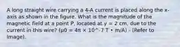 A long straight wire carrying a 4-A current is placed along the x-axis as shown in the figure. What is the magnitude of the magnetic field at a point P, located at y = 2 cm, due to the current in this wire? (μ0 = 4π × 10^-7 T • m/A) - (Refer to Image).