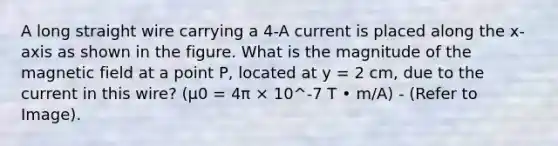 A long straight wire carrying a 4-A current is placed along the x-axis as shown in the figure. What is the magnitude of the magnetic field at a point P, located at y = 2 cm, due to the current in this wire? (μ0 = 4π × 10^-7 T • m/A) - (Refer to Image).