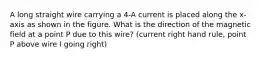 A long straight wire carrying a 4-A current is placed along the x-axis as shown in the figure. What is the direction of the magnetic field at a point P due to this wire? (current right hand rule, point P above wire I going right)