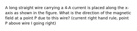 A long straight wire carrying a 4-A current is placed along the x-axis as shown in the figure. What is the direction of the magnetic field at a point P due to this wire? (current right hand rule, point P above wire I going right)