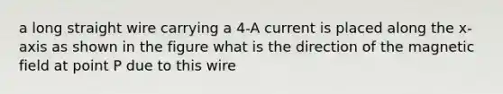 a long straight wire carrying a 4-A current is placed along the x-axis as shown in the figure what is the direction of the magnetic field at point P due to this wire