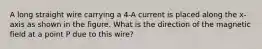 A long straight wire carrying a 4-A current is placed along the x-axis as shown in the figure. What is the direction of the magnetic field at a point P due to this wire?