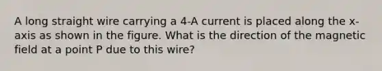 A long straight wire carrying a 4-A current is placed along the x-axis as shown in the figure. What is the direction of the magnetic field at a point P due to this wire?