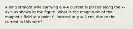 A long straight wire carrying a 4-A current is placed along the x-axis as shown in the figure. What is the magnitude of the magnetic field at a point P, located at y = 2 cm, due to the current in this wire?