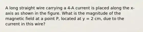 A long straight wire carrying a 4-A current is placed along the x-axis as shown in the figure. What is the magnitude of the magnetic field at a point P, located at y = 2 cm, due to the current in this wire?