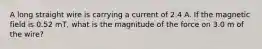 A long straight wire is carrying a current of 2.4 A. If the magnetic field is 0.52 mT, what is the magnitude of the force on 3.0 m of the wire?