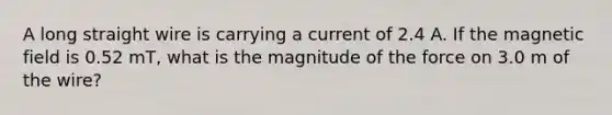 A long straight wire is carrying a current of 2.4 A. If the magnetic field is 0.52 mT, what is the magnitude of the force on 3.0 m of the wire?