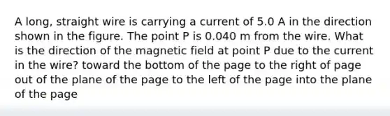 A long, straight wire is carrying a current of 5.0 A in the direction shown in the figure. The point P is 0.040 m from the wire. What is the direction of the magnetic field at point P due to the current in the wire? toward the bottom of the page to the right of page out of the plane of the page to the left of the page into the plane of the page