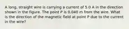 A long, straight wire is carrying a current of 5.0 A in the direction shown in the figure. The point P is 0.040 m from the wire. What is the direction of the magnetic field at point P due to the current in the wire?