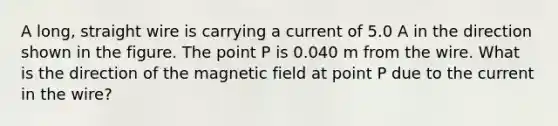 A long, straight wire is carrying a current of 5.0 A in the direction shown in the figure. The point P is 0.040 m from the wire. What is the direction of the magnetic field at point P due to the current in the wire?