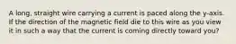 A long, straight wire carrying a current is paced along the y-axis. If the direction of the magnetic field die to this wire as you view it in such a way that the current is coming directly toward you?