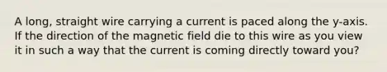 A long, straight wire carrying a current is paced along the y-axis. If the direction of the magnetic field die to this wire as you view it in such a way that the current is coming directly toward you?