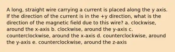A long, straight wire carrying a current is placed along the y axis. If the direction of the current is in the +y direction, what is the direction of the magnetic field due to this wire? a. clockwise, around the x-axis b. clockwise, around the y-axis c. counterclockwise, around the x-axis d. counterclockwise, around the y-axis e. counterclockwise, around the z-axis