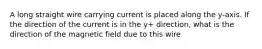 A long straight wire carrying current is placed along the y-axis. If the direction of the current is in the y+ direction, what is the direction of the magnetic field due to this wire