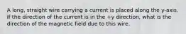 A long, straight wire carrying a current is placed along the y-axis. If the direction of the current is in the +y direction, what is the direction of the magnetic field due to this wire.