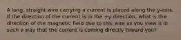 A long, straight wire carrying a current is placed along the y-axis. If the direction of the current is in the +y direction, what is the direction of the magnetic field due to this wire as you view it in such a way that the current is coming directly toward you?