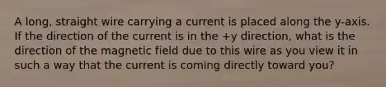 A long, straight wire carrying a current is placed along the y-axis. If the direction of the current is in the +y direction, what is the direction of the magnetic field due to this wire as you view it in such a way that the current is coming directly toward you?