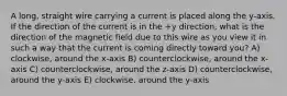 A long, straight wire carrying a current is placed along the y-axis. If the direction of the current is in the +y direction, what is the direction of the magnetic field due to this wire as you view it in such a way that the current is coming directly toward you? A) clockwise, around the x-axis B) counterclockwise, around the x-axis C) counterclockwise, around the z-axis D) counterclockwise, around the y-axis E) clockwise, around the y-axis