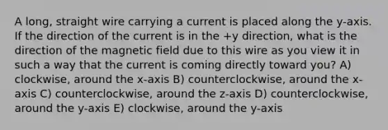 A long, straight wire carrying a current is placed along the y-axis. If the direction of the current is in the +y direction, what is the direction of the magnetic field due to this wire as you view it in such a way that the current is coming directly toward you? A) clockwise, around the x-axis B) counterclockwise, around the x-axis C) counterclockwise, around the z-axis D) counterclockwise, around the y-axis E) clockwise, around the y-axis