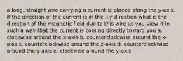 a long, straight wire carrying a current is placed along the y-axis. If the direction of the current is in the +y direction what is the direction of the magnetic field due to this wire as you view it in such a way that the current is coming directly toward you a. clockwise around the x-axis b. counterclockwise around the x-axis c. counterclockwise around the z-axis d. counterclockwise around the y-axis e. clockwise around the y-axis