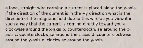 a long, straight wire carrying a current is placed along the y-axis. If the direction of the current is in the +y direction what is the direction of the magnetic field due to this wire as you view it in such a way that the current is coming directly toward you a. clockwise around the x-axis b. counterclockwise around the x-axis c. counterclockwise around the z-axis d. counterclockwise around the y-axis e. clockwise around the y-axis