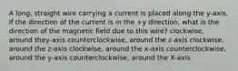 A long, straight wire carrying a current is placed along the y-axis. If the direction of the current is in the +y direction, what is the direction of the magnetic field due to this wire? clockwise, around they-axis counterclockwise, around the z-axis clockwise, around the z-axis clockwise, around the x-axis counterclockwise, around the y-axis counterclockwise, around the X-axis