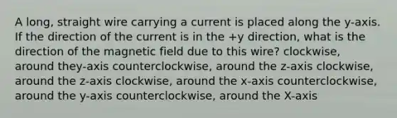 A long, straight wire carrying a current is placed along the y-axis. If the direction of the current is in the +y direction, what is the direction of the magnetic field due to this wire? clockwise, around they-axis counterclockwise, around the z-axis clockwise, around the z-axis clockwise, around the x-axis counterclockwise, around the y-axis counterclockwise, around the X-axis