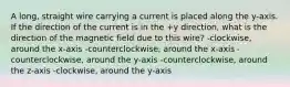 A long, straight wire carrying a current is placed along the y-axis. If the direction of the current is in the +y direction, what is the direction of the magnetic field due to this wire? -clockwise, around the x-axis -counterclockwise, around the x-axis -counterclockwise, around the y-axis -counterclockwise, around the z-axis -clockwise, around the y-axis