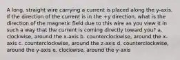 A long, straight wire carrying a current is placed along the y-axis. If the direction of the current is in the +y direction, what is the direction of the magnetic field due to this wire as you view it in such a way that the current is coming directly toward you? a. clockwise, around the x-axis b. counterclockwise, around the x-axis c. counterclockwise, around the z-axis d. counterclockwise, around the y-axis e. clockwise, around the y-axis