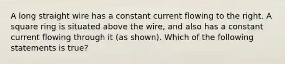 A long straight wire has a constant current flowing to the right. A square ring is situated above the wire, and also has a constant current flowing through it (as shown). Which of the following statements is true?