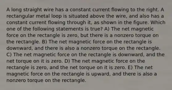 A long straight wire has a constant current flowing to the right. A rectangular metal loop is situated above the wire, and also has a constant current flowing through it, as shown in the figure. Which one of the following statements is true? A) The net magnetic force on the rectangle is zero, but there is a nonzero torque on the rectangle. B) The net magnetic force on the rectangle is downward, and there is also a nonzero torque on the rectangle. C) The net magnetic force on the rectangle is downward, and the net torque on it is zero. D) The net magnetic force on the rectangle is zero, and the net torque on it is zero. E) The net magnetic force on the rectangle is upward, and there is also a nonzero torque on the rectangle.