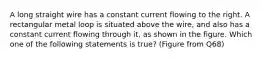 A long straight wire has a constant current flowing to the right. A rectangular metal loop is situated above the wire, and also has a constant current flowing through it, as shown in the figure. Which one of the following statements is true? (Figure from Q68)